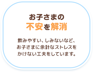 【お子さまの不安を解消】飲みやすい、しみないなど、お子さまに余計なストレスをかけない工夫をしています。