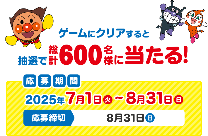 ゲームにクリアすると抽選で総計600名様に当たる！ 応募期間 2025年7月1日(火)〜8月31日(日) 応募締切 8月31日(日)