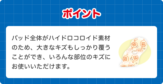 ポイント パッド全体がハイドロコロイド素材 のため、大きなキズもしっかり覆う ことができ、いろんな部位のキズに お使いいただけます。