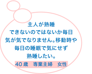 主人が熟睡できないのではないか毎日気が気でなりません。移動時や毎日の睡眠で気になく熟睡したい。40歳　専業主婦　女性