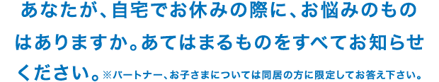 あなたが、自宅で眠られる際に、お悩みのものはありますか。あてはまるものをすべてお知らせください。※パートナー、子供については同居の方に限定してお答え下さい。