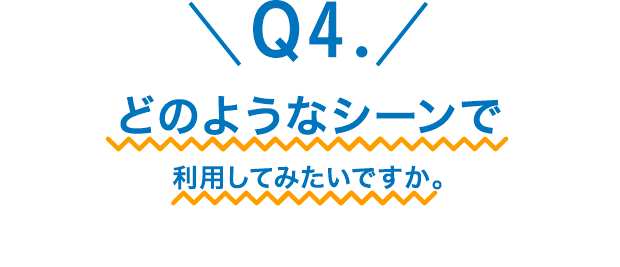 Q4.どのようなシーンで利用してみたいですか。