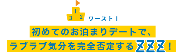 ワースト1 初めてのお泊まりデートで、ラブラブ気分を完全否定するZZZ！