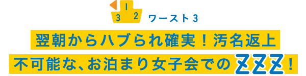 ワースト3 翌朝からハブられ確実！汚名返上不可能な、お泊まり女子会でのZZZ！